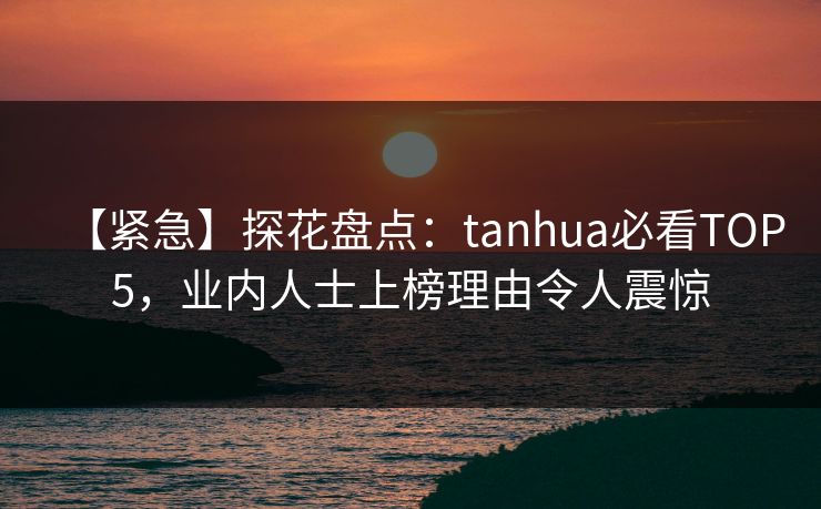 【紧急】探花盘点：tanhua必看TOP5，业内人士上榜理由令人震惊