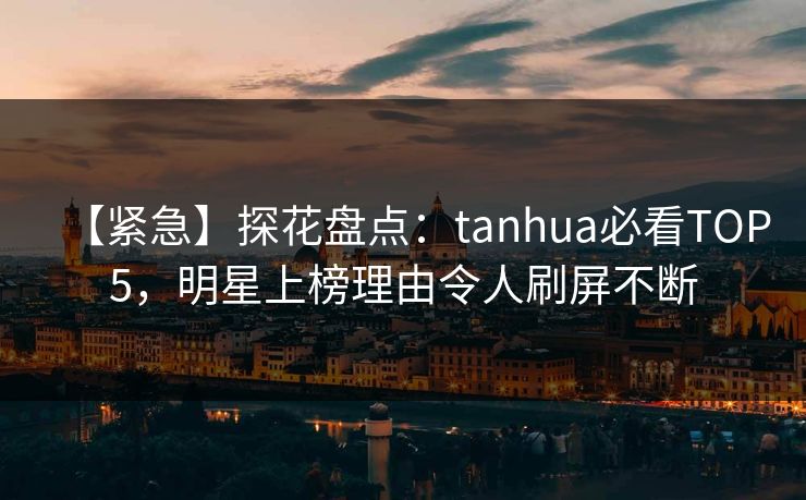 【紧急】探花盘点：tanhua必看TOP5，明星上榜理由令人刷屏不断