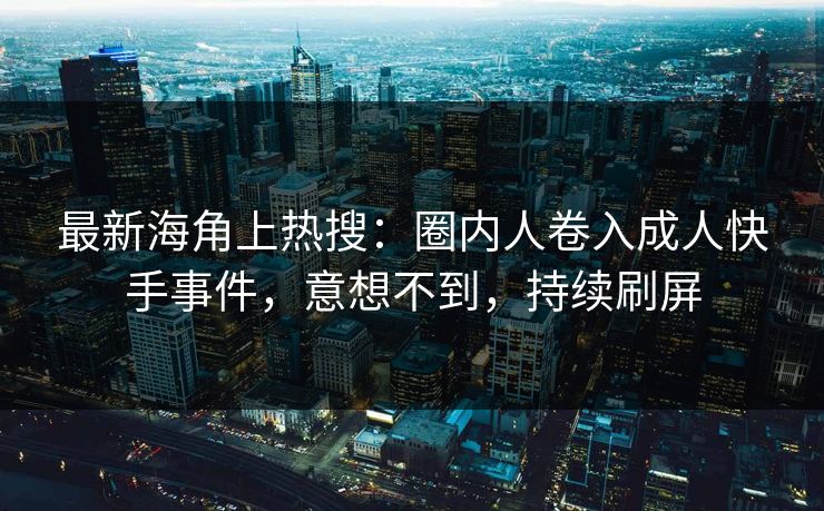 最新海角上热搜：圈内人卷入成人快手事件，意想不到，持续刷屏