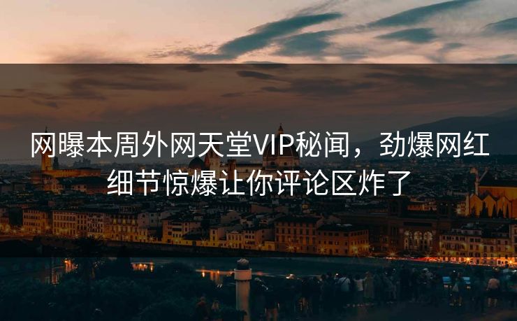 网曝本周外网天堂VIP秘闻，劲爆网红细节惊爆让你评论区炸了