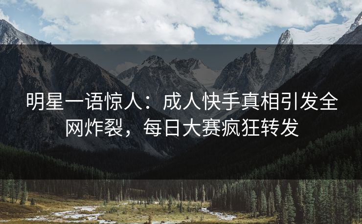 明星一语惊人：成人快手真相引发全网炸裂，每日大赛疯狂转发