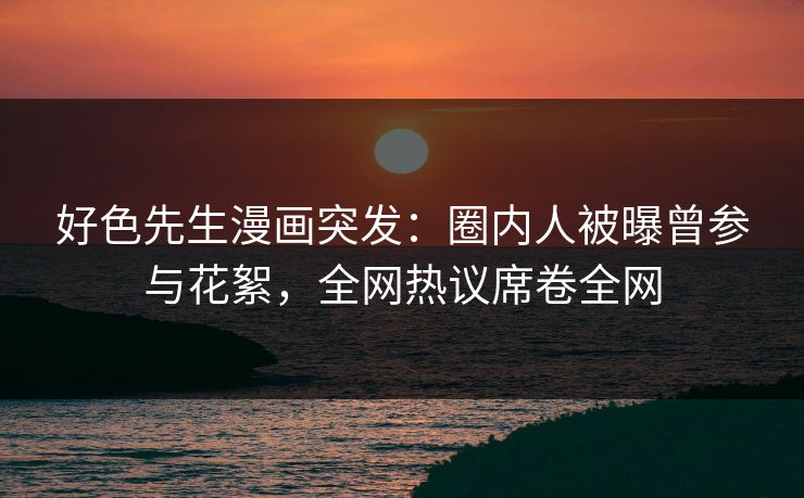 好色先生漫画突发：圈内人被曝曾参与花絮，全网热议席卷全网