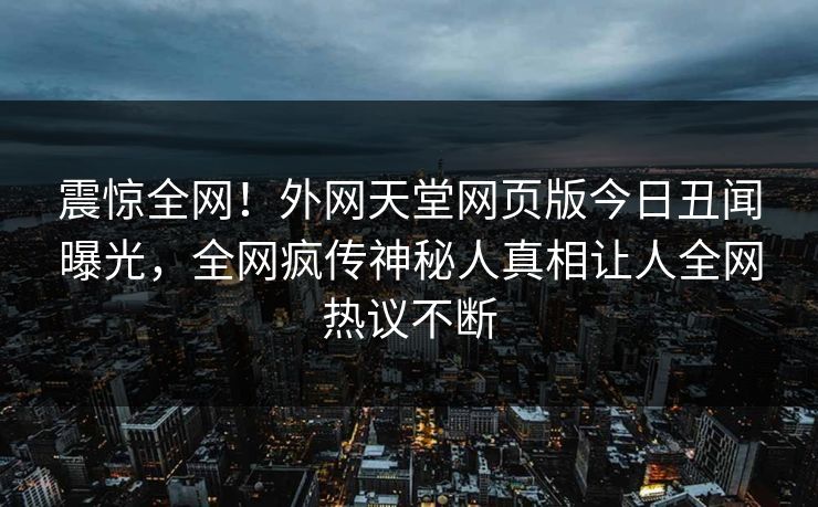 震惊全网！外网天堂网页版今日丑闻曝光，全网疯传神秘人真相让人全网热议不断