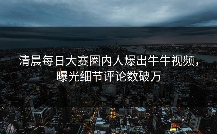 清晨每日大赛圈内人爆出牛牛视频，曝光细节评论数破万