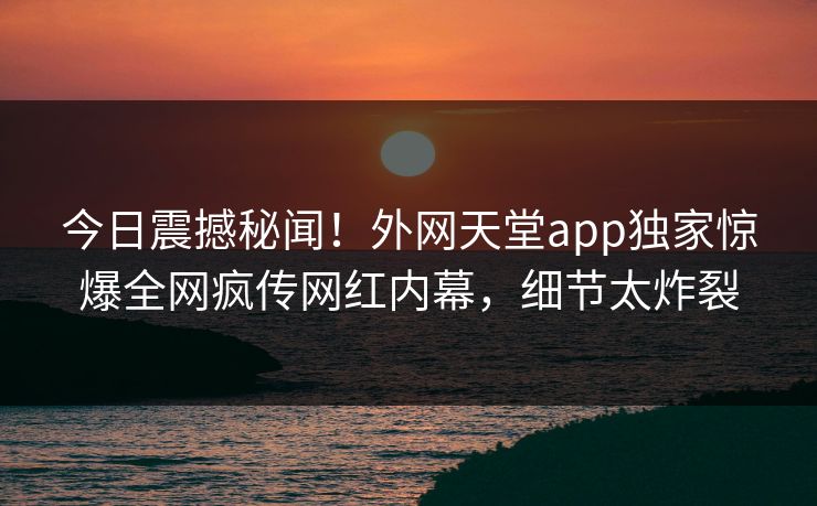 今日震撼秘闻！外网天堂app独家惊爆全网疯传网红内幕，细节太炸裂