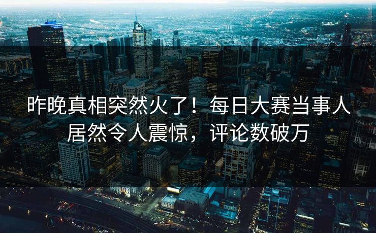 昨晚真相突然火了！每日大赛当事人居然令人震惊，评论数破万