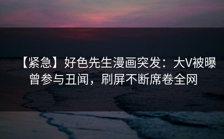 【紧急】好色先生漫画突发：大V被曝曾参与丑闻，刷屏不断席卷全网