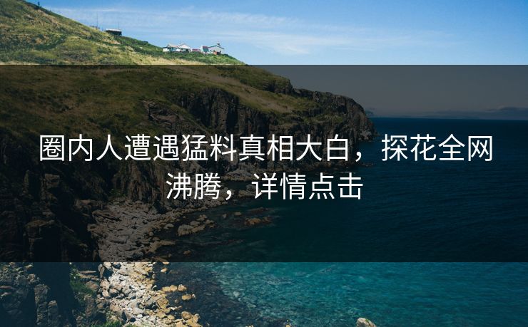 圈内人遭遇猛料真相大白，探花全网沸腾，详情点击