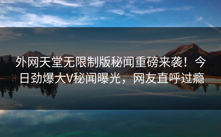 外网天堂无限制版秘闻重磅来袭！今日劲爆大V秘闻曝光，网友直呼过瘾
