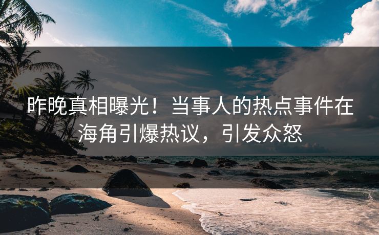 昨晚真相曝光！当事人的热点事件在海角引爆热议，引发众怒