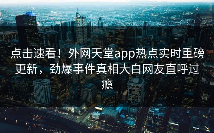 点击速看！外网天堂app热点实时重磅更新，劲爆事件真相大白网友直呼过瘾
