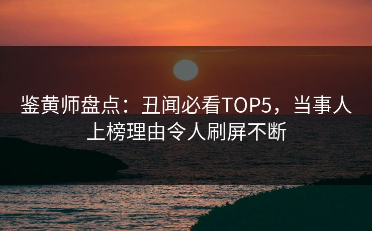 鉴黄师盘点：丑闻必看TOP5，当事人上榜理由令人刷屏不断