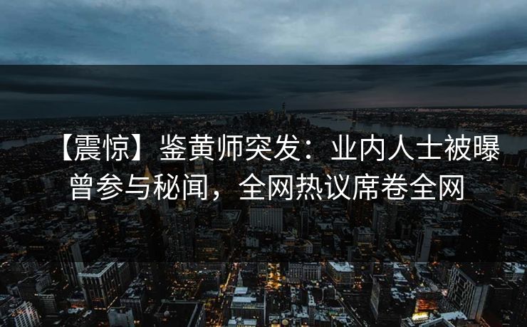 【震惊】鉴黄师突发：业内人士被曝曾参与秘闻，全网热议席卷全网