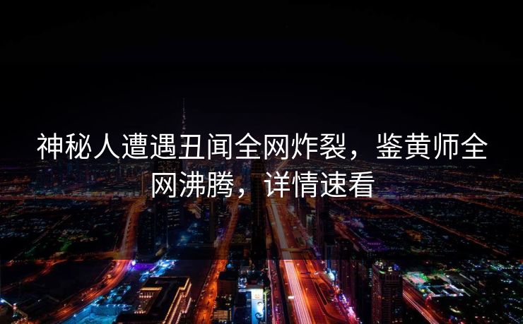 神秘人遭遇丑闻全网炸裂，鉴黄师全网沸腾，详情速看