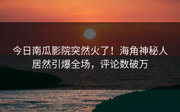 今日南瓜影院突然火了！海角神秘人居然引爆全场，评论数破万