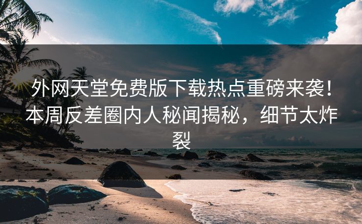 外网天堂免费版下载热点重磅来袭！本周反差圈内人秘闻揭秘，细节太炸裂