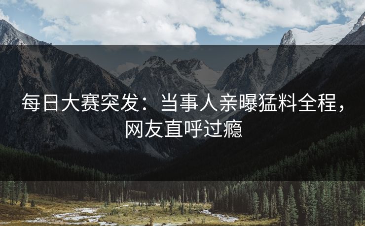 每日大赛突发：当事人亲曝猛料全程，网友直呼过瘾