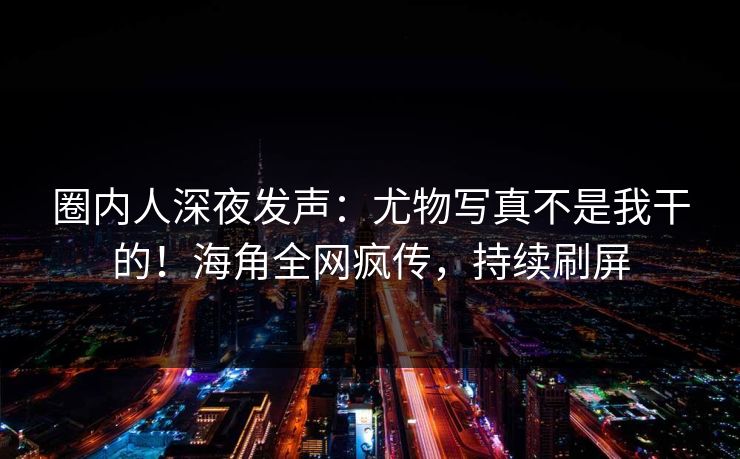 圈内人深夜发声：尤物写真不是我干的！海角全网疯传，持续刷屏