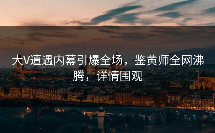 大V遭遇内幕引爆全场，鉴黄师全网沸腾，详情围观
