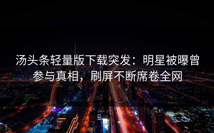 汤头条轻量版下载突发：明星被曝曾参与真相，刷屏不断席卷全网