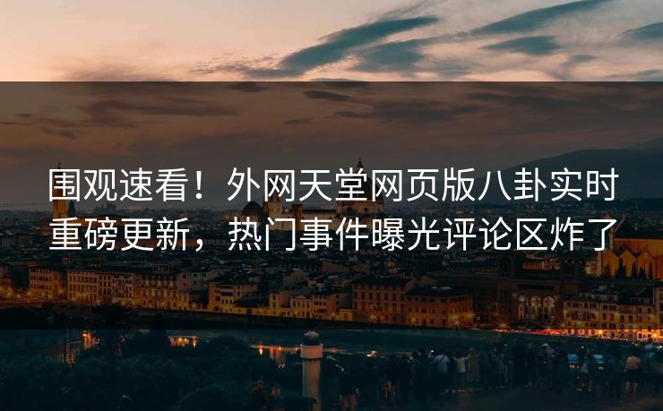 围观速看！外网天堂网页版八卦实时重磅更新，热门事件曝光评论区炸了