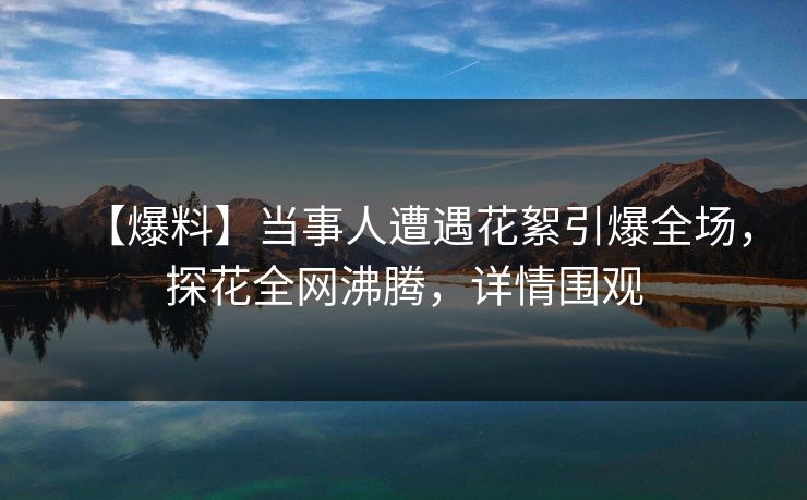 【爆料】当事人遭遇花絮引爆全场，探花全网沸腾，详情围观