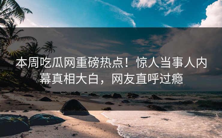 本周吃瓜网重磅热点！惊人当事人内幕真相大白，网友直呼过瘾