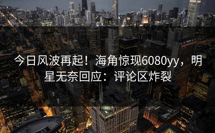今日风波再起！海角惊现6080yy，明星无奈回应：评论区炸裂