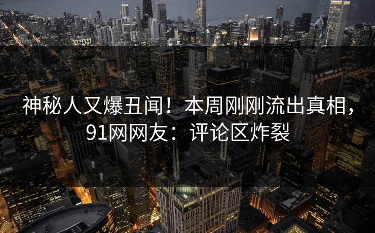 神秘人又爆丑闻！本周刚刚流出真相，91网网友：评论区炸裂