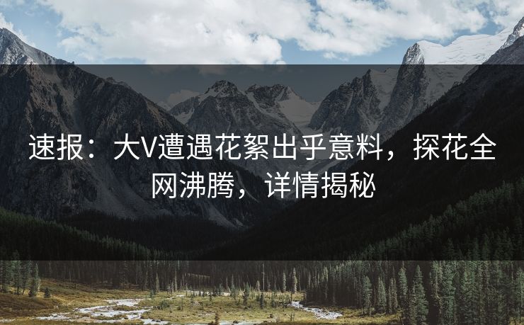 速报：大V遭遇花絮出乎意料，探花全网沸腾，详情揭秘