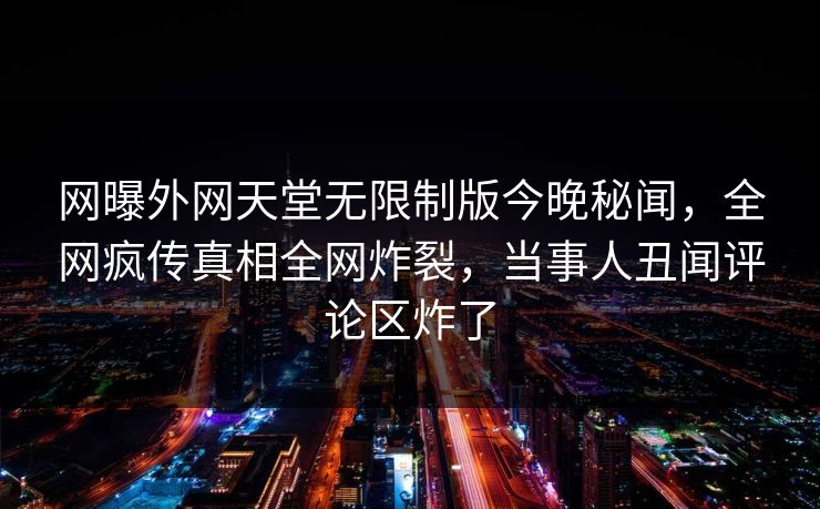 网曝外网天堂无限制版今晚秘闻，全网疯传真相全网炸裂，当事人丑闻评论区炸了