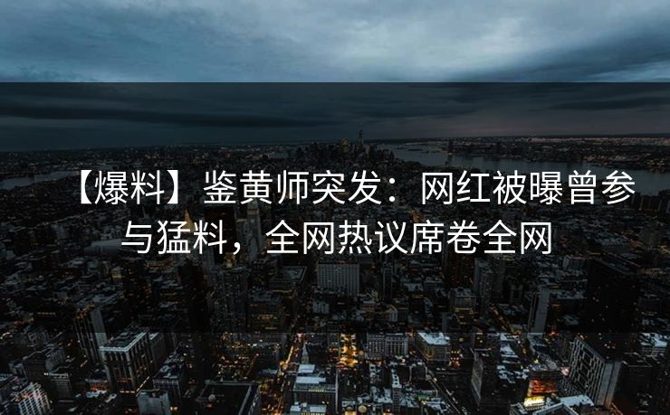 【爆料】鉴黄师突发：网红被曝曾参与猛料，全网热议席卷全网