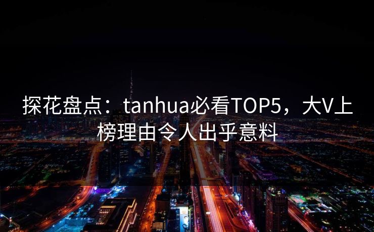探花盘点：tanhua必看TOP5，大V上榜理由令人出乎意料