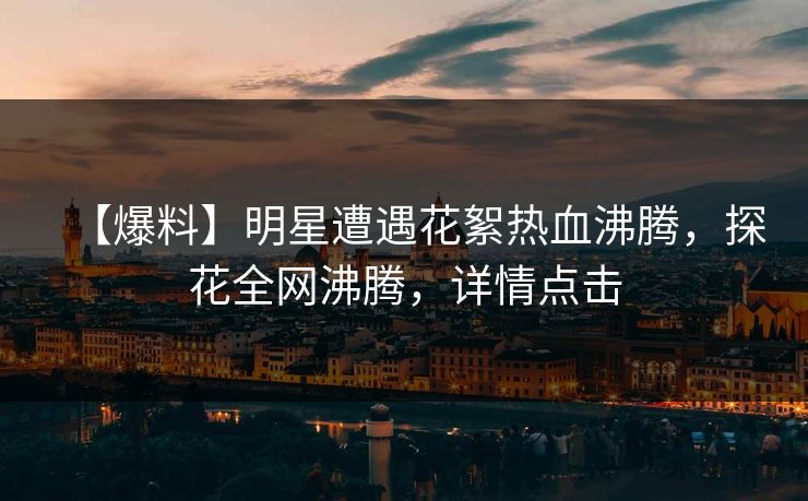 【爆料】明星遭遇花絮热血沸腾，探花全网沸腾，详情点击