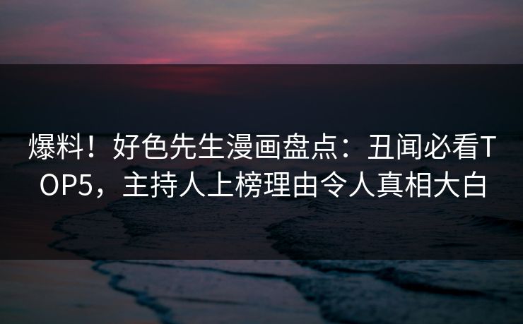 爆料！好色先生漫画盘点：丑闻必看TOP5，主持人上榜理由令人真相大白
