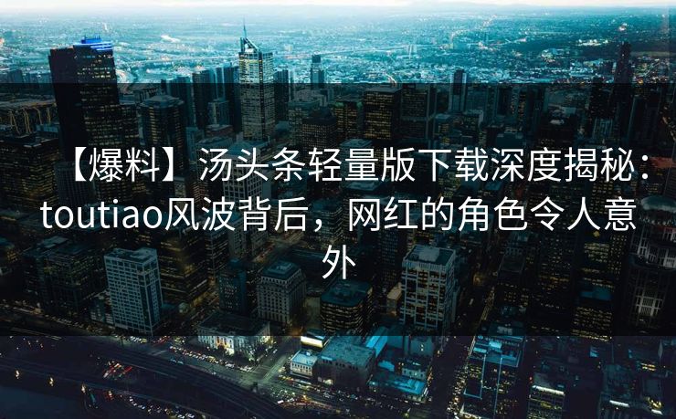 【爆料】汤头条轻量版下载深度揭秘：toutiao风波背后，网红的角色令人意外