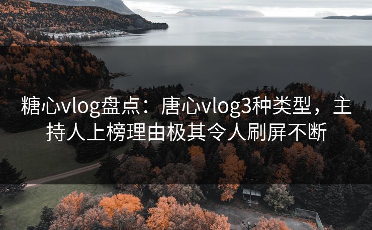 糖心vlog盘点：唐心vlog3种类型，主持人上榜理由极其令人刷屏不断
