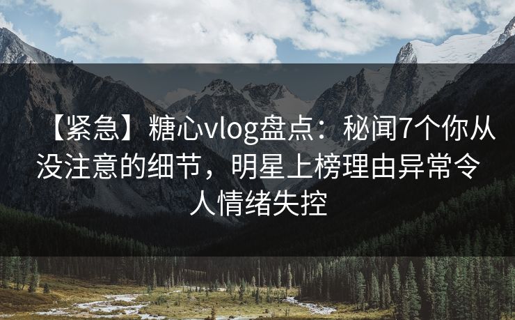 【紧急】糖心vlog盘点：秘闻7个你从没注意的细节，明星上榜理由异常令人情绪失控