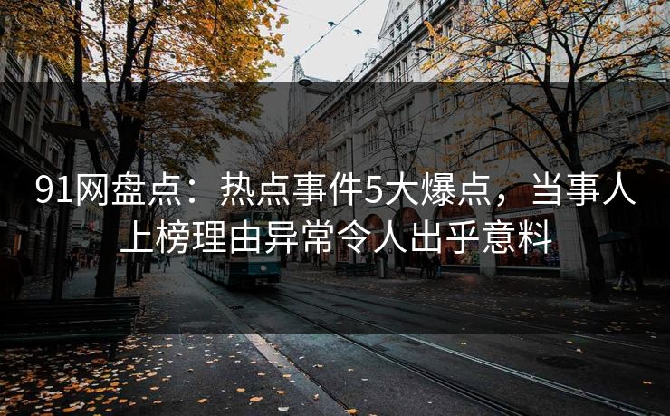 91网盘点：热点事件5大爆点，当事人上榜理由异常令人出乎意料