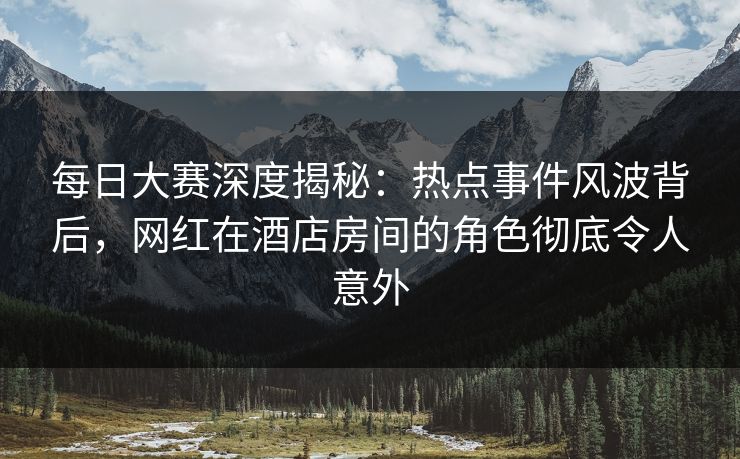 每日大赛深度揭秘：热点事件风波背后，网红在酒店房间的角色彻底令人意外