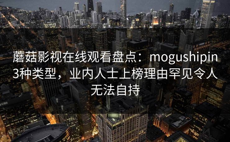 蘑菇影视在线观看盘点：mogushipin3种类型，业内人士上榜理由罕见令人无法自持