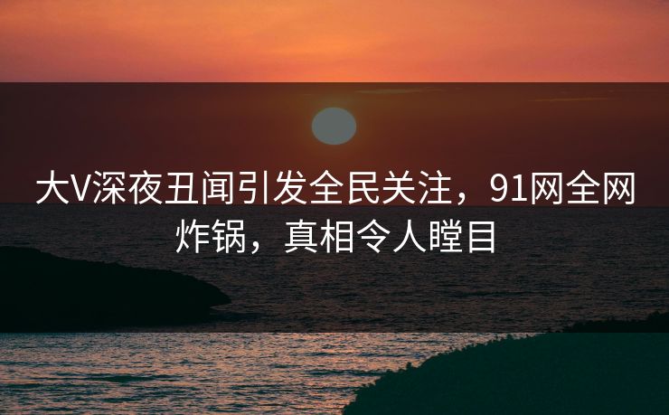 大V深夜丑闻引发全民关注，91网全网炸锅，真相令人瞠目