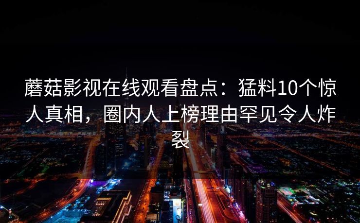 蘑菇影视在线观看盘点：猛料10个惊人真相，圈内人上榜理由罕见令人炸裂
