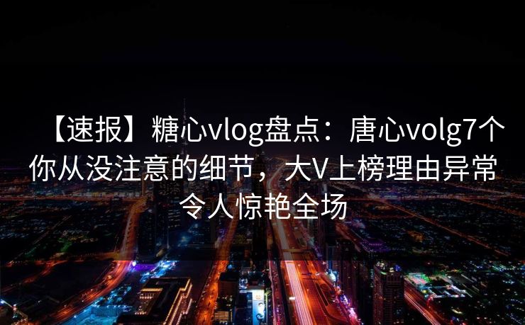 【速报】糖心vlog盘点：唐心volg7个你从没注意的细节，大V上榜理由异常令人惊艳全场