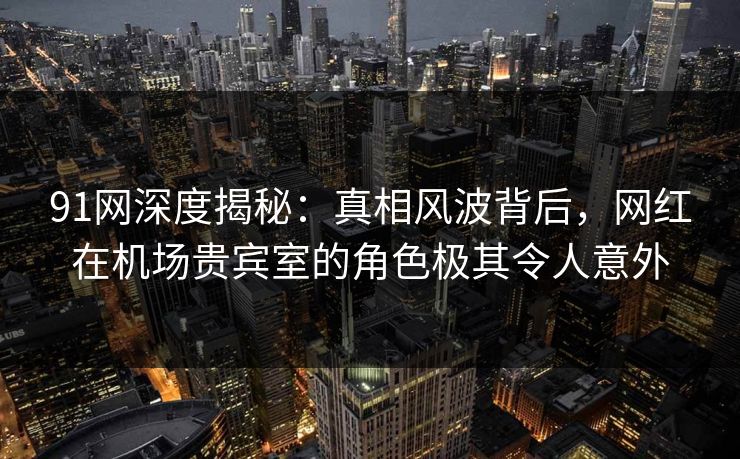 91网深度揭秘：真相风波背后，网红在机场贵宾室的角色极其令人意外