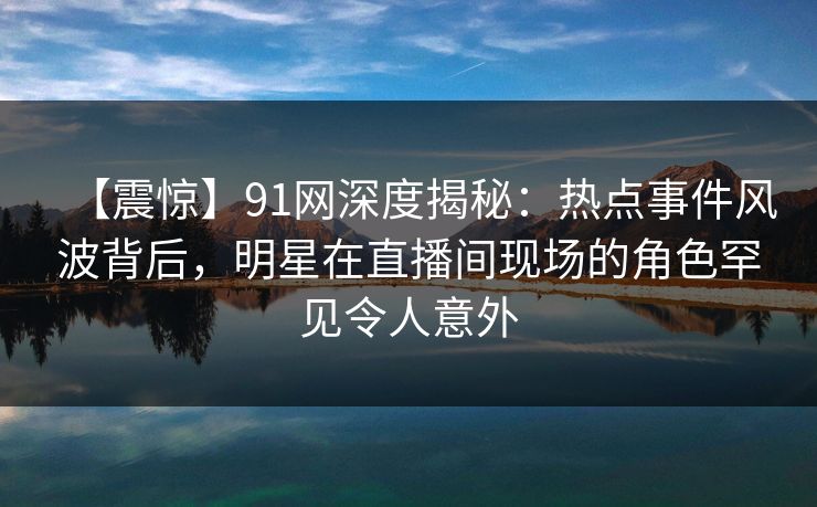 【震惊】91网深度揭秘:热点事件风波背后,明星在直播间现场的角色罕见令人意外 【震惊】91网深度揭秘:热点事件风波背后,明星在直播间现场的角色罕见令人意外