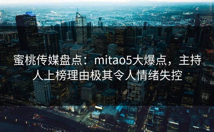 蜜桃传媒盘点：mitao5大爆点，主持人上榜理由极其令人情绪失控