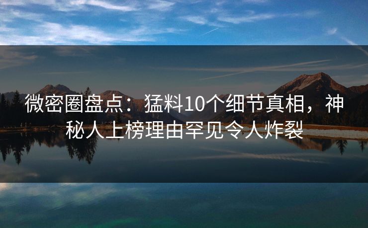 微密圈盘点：猛料10个细节真相，神秘人上榜理由罕见令人炸裂