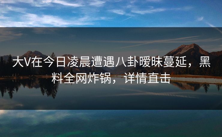 大V在今日凌晨遭遇八卦暧昧蔓延，黑料全网炸锅，详情直击