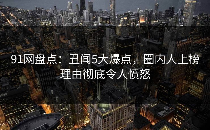 91网盘点：丑闻5大爆点，圈内人上榜理由彻底令人愤怒
